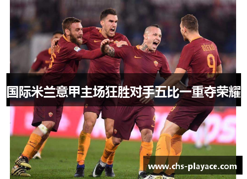 国际米兰意甲主场狂胜对手五比一重夺荣耀 国际米兰意甲主场狂胜对手五比一重夺荣耀