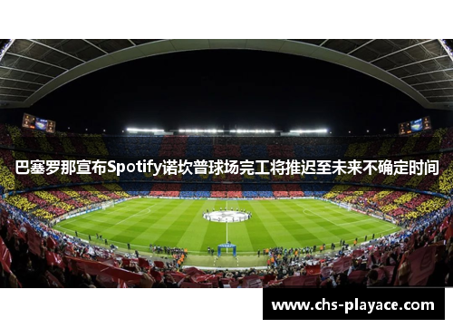 巴塞罗那宣布Spotify诺坎普球场完工将推迟至未来不确定时间 巴塞罗那宣布Spotify诺坎普球场完工将推迟至未来不确定时间